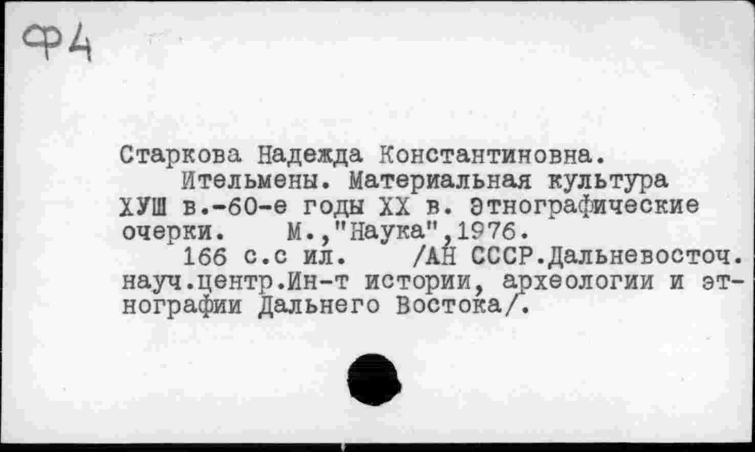 ﻿Ч>4
Старкова Надежда Константиновна.
Ительмены. Материальная культура ХУШ в.-60-е годы XX в. Этнографические очерки. М.Наука",1976.
166 с.с ил. /АН СССР.Дальневосточ науч.центр.Ин-т истории, археологии и эт нографии Дальнего Востока/.